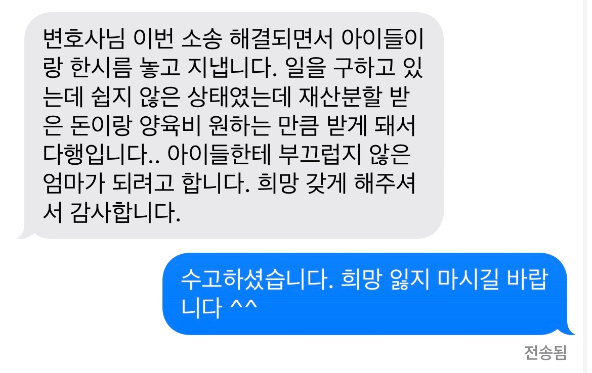 변호사님 이번 소송 해결되면서 아이들이랑 한시름 놓고 지냅니다. 일을 구하고 있는데 쉽지 않은 상태였는데 재산분할 받은 돈이랑 양육비 원하는 만큼 받게 돼서 다행입니다.. 아이들한테 부끄럽지 않은 엄마가 되려고 합니다. 희망 갖게 해주셔서 감사합니다. 