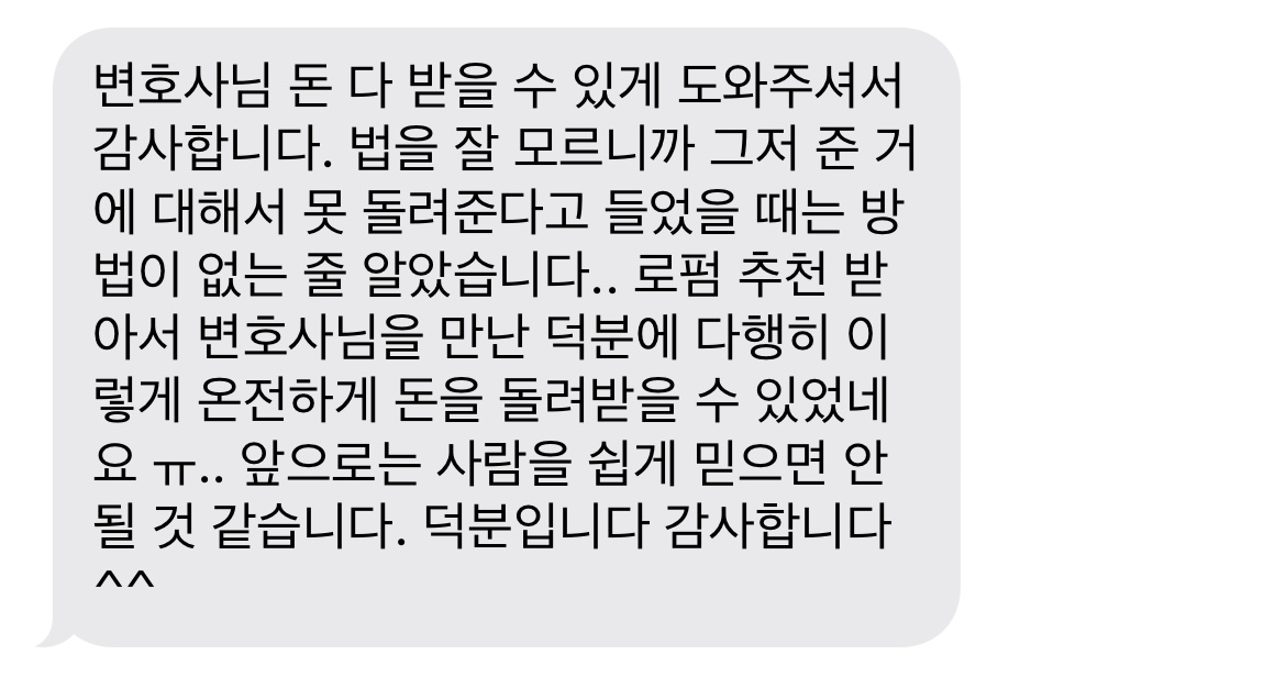 변호사님 돈 다 받을 수 있게 도와주셔서 감사합니다. 법을 잘 모르니까 그저 준 거에 대해서 못 돌려준다고 들었을 때는 방법이 없는 줄 알았습니다.. 로펌 추천 받아서 변호사님을 만난 덕분에 다행히 이렇게 온전하게 돈을 돌려받을 수 있었네요 ㅠ.. 앞으로는 사람을 쉽게 믿으면 안될 것 같습니다. 덕분입니다 감사합니다 ^^