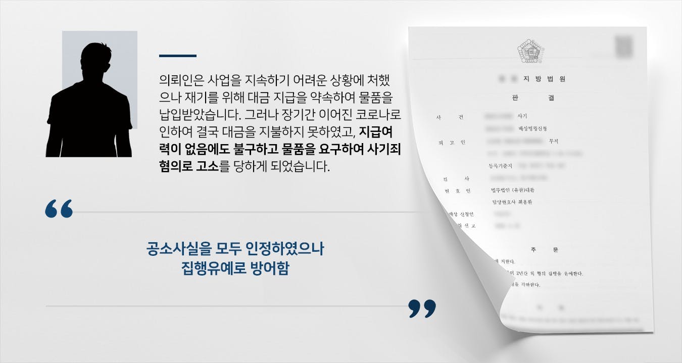 본 사건의 의뢰인께서는 사업자로, 코로나로 인해 경영을 할 수 없을 정도로 매출이 급감하여 큰 어려움을 겪었습니다.의뢰인은 타 회사로부터 원자재를 받아 이를 가공 후 납품하는 사업을 하고 있었는데, 사업을 이어가려면 원자재가 필요했기에 어려운 회사 사정에도 불구하고 자재를 받아서 사용하였습니다.당시 대금을 반환하기 어려웠던 것은 사실이나, 코로나가 금방 종식되어 매출이 회복되면 대금을 지급해 줄 수 있을 것으로 기대하며 원자재 공급을 의뢰하였습니다.그러나 의뢰인의 기대와는 달리 코로나는 장기간 이어졌으며 결국 원자재를 납품해 준 회사에 대금을 지급하지 못하게 되었고, 협력사로부터 대급 지급 능력이 없음에도 기망하여 물품을 받아 갔다는 이유로 사기죄 고소를 당하게 되었습니다.지병을 앓고 있던 의뢰인께서는 실형 선고만은 피하기를 바란다며 형사전문변호사가 있는 법무법인 대륜을 찾아주셨습니다.